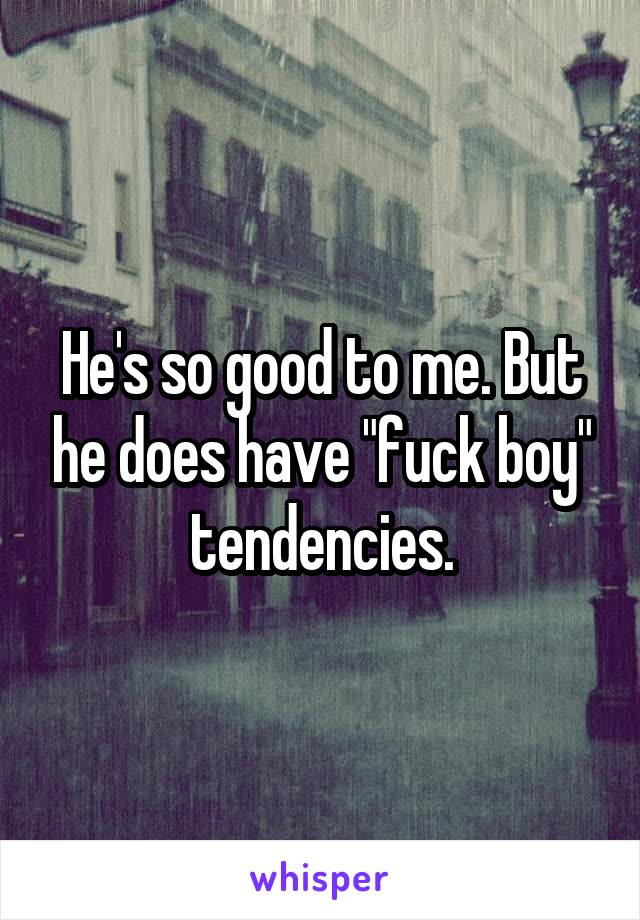 He's so good to me. But he does have "fuck boy" tendencies.