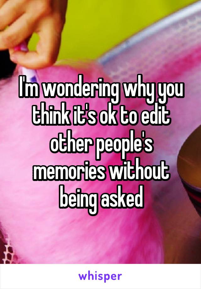 I'm wondering why you think it's ok to edit other people's memories without being asked