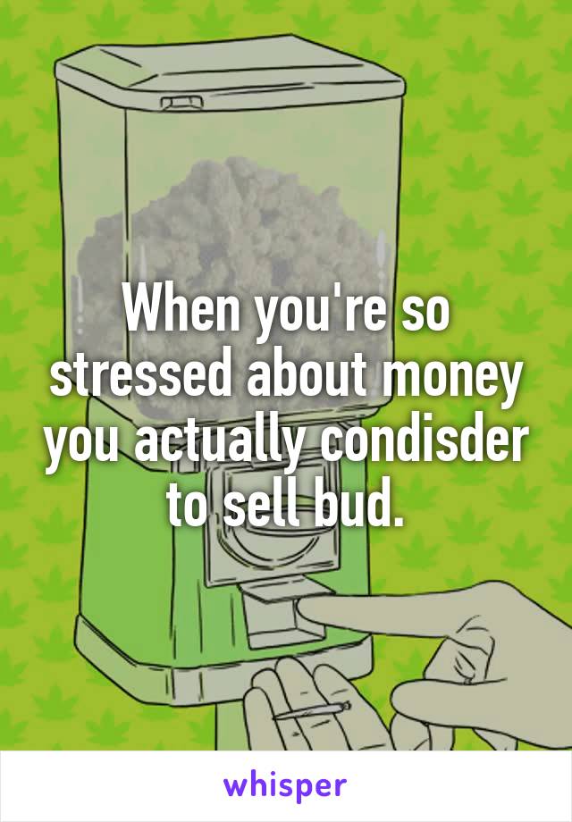 When you're so stressed about money you actually condisder to sell bud.