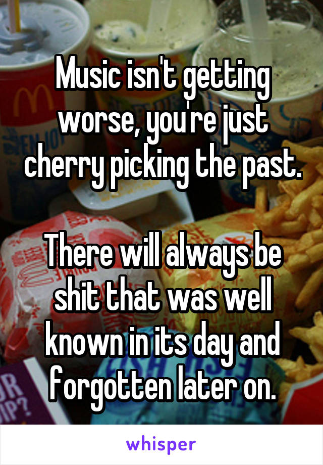 Music isn't getting worse, you're just cherry picking the past.

There will always be shit that was well known in its day and forgotten later on.