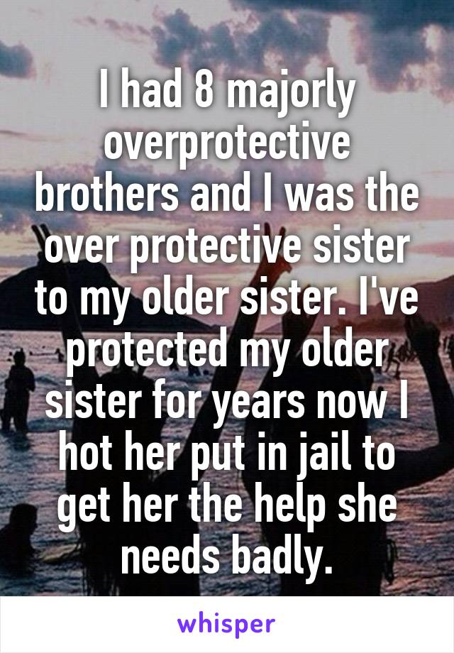 I had 8 majorly overprotective brothers and I was the over protective sister to my older sister. I've protected my older sister for years now I hot her put in jail to get her the help she needs badly.