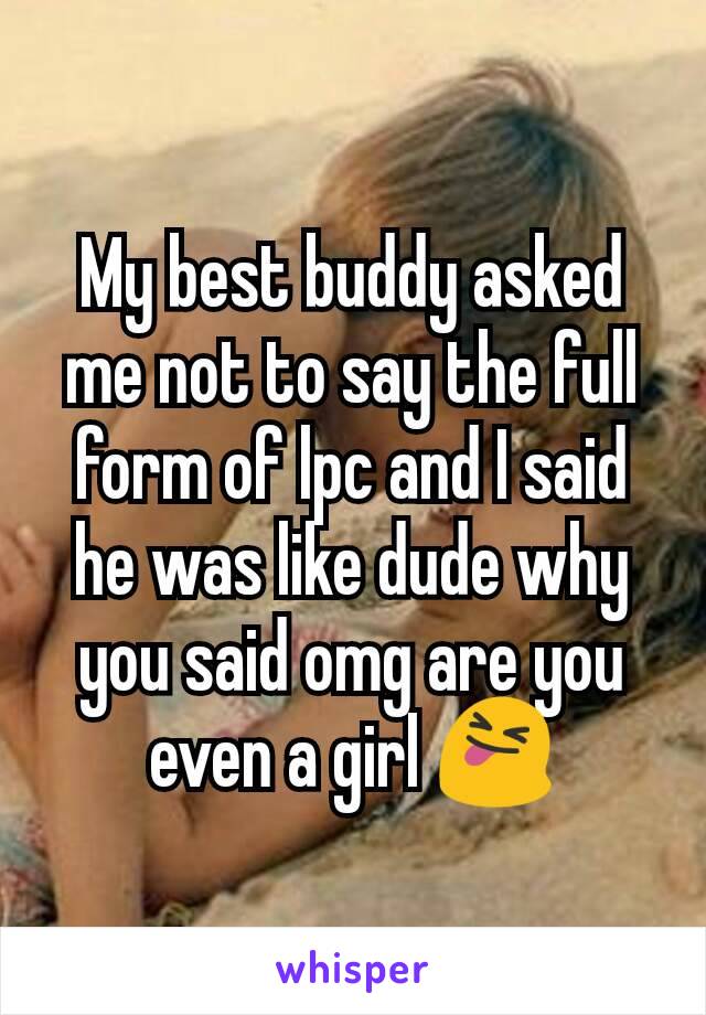 My best buddy asked me not to say the full form of lpc and I said he was like dude why you said omg are you even a girl 😝