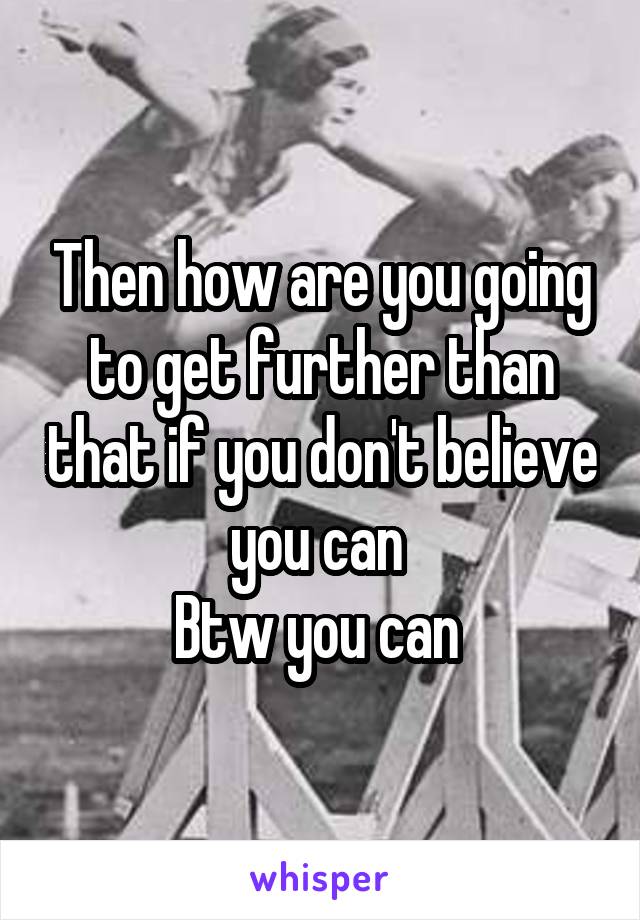 Then how are you going to get further than that if you don't believe you can 
Btw you can 