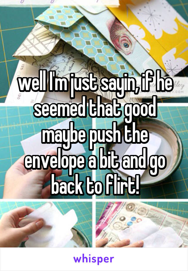 well I'm just sayin, if he seemed that good maybe push the envelope a bit and go back to flirt!