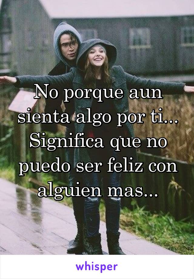 No porque aun sienta algo por ti... Significa que no puedo ser feliz con alguien mas...