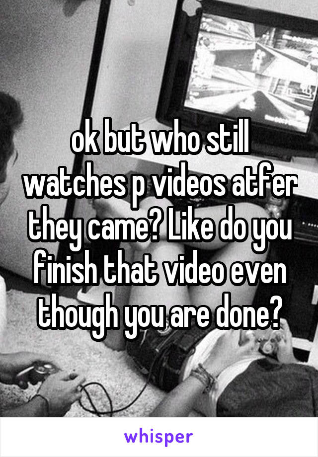 ok but who still watches p videos atfer they came? Like do you finish that video even though you are done?