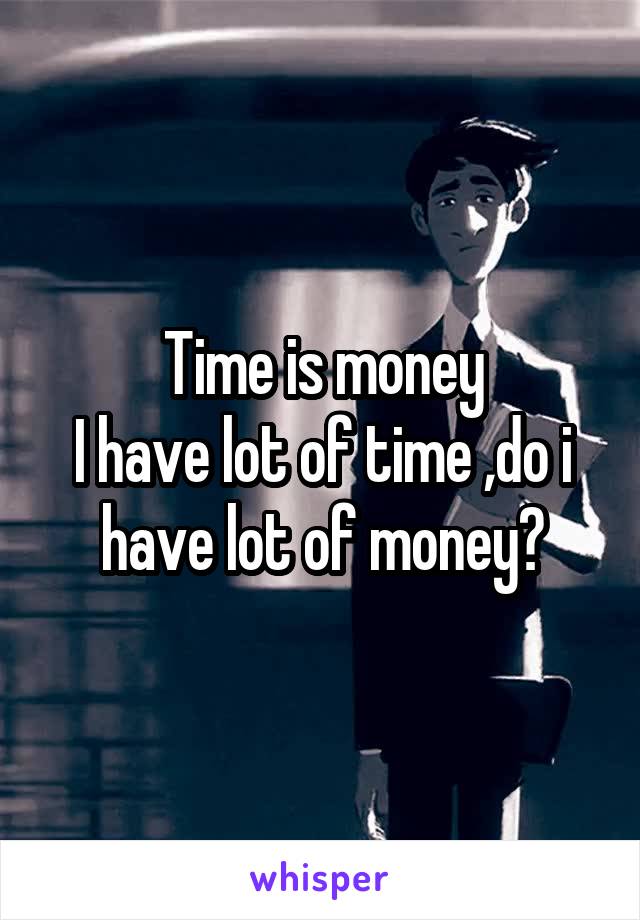 Time is money
I have lot of time ,do i have lot of money?