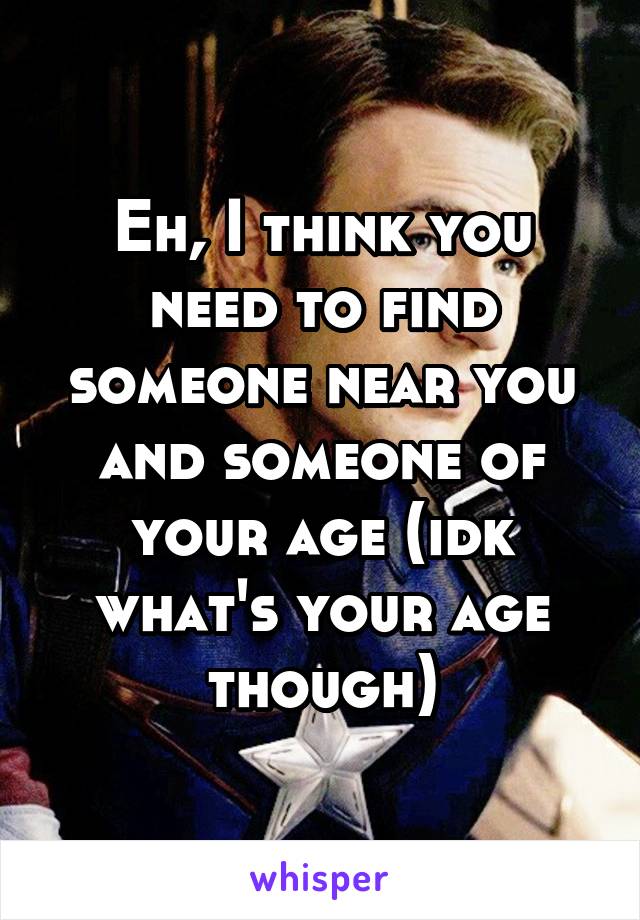 Eh, I think you need to find someone near you and someone of your age (idk what's your age though)