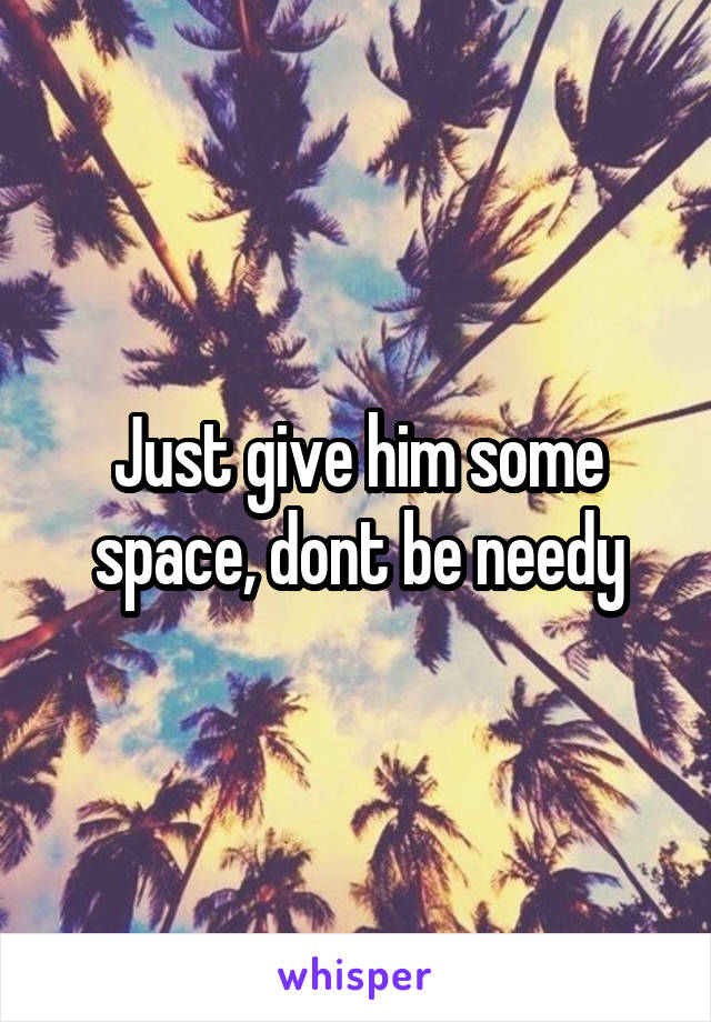 Just give him some space, dont be needy