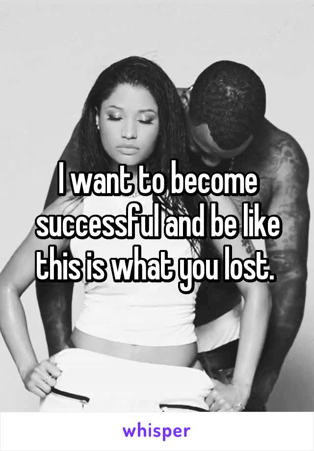 I want to become successful and be like this is what you lost. 