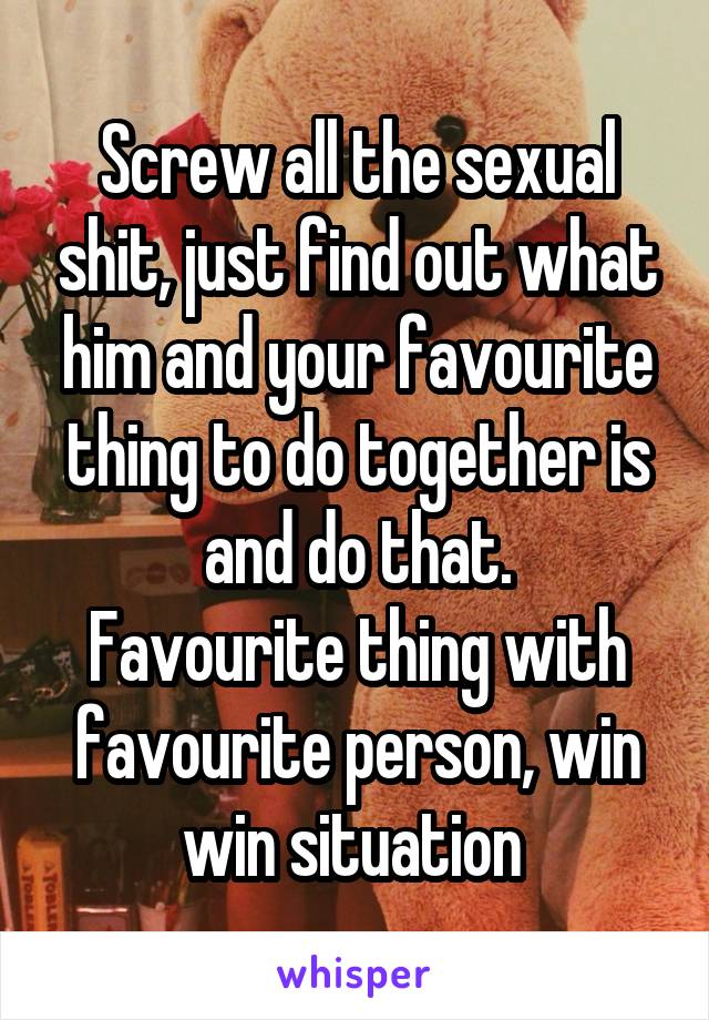 Screw all the sexual shit, just find out what him and your favourite thing to do together is and do that.
Favourite thing with favourite person, win win situation 