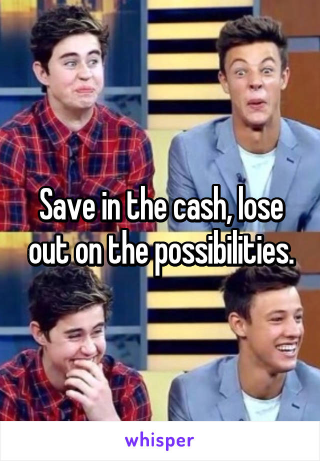 Save in the cash, lose out on the possibilities.