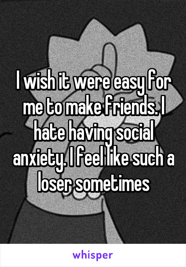 I wish it were easy for me to make friends. I hate having social anxiety. I feel like such a loser sometimes