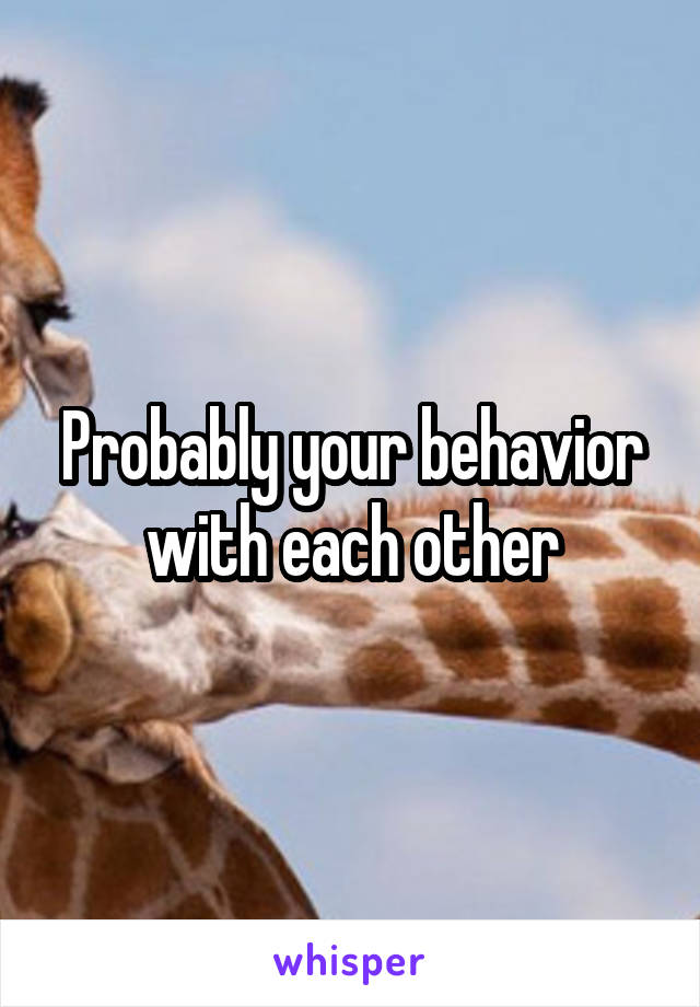 Probably your behavior with each other