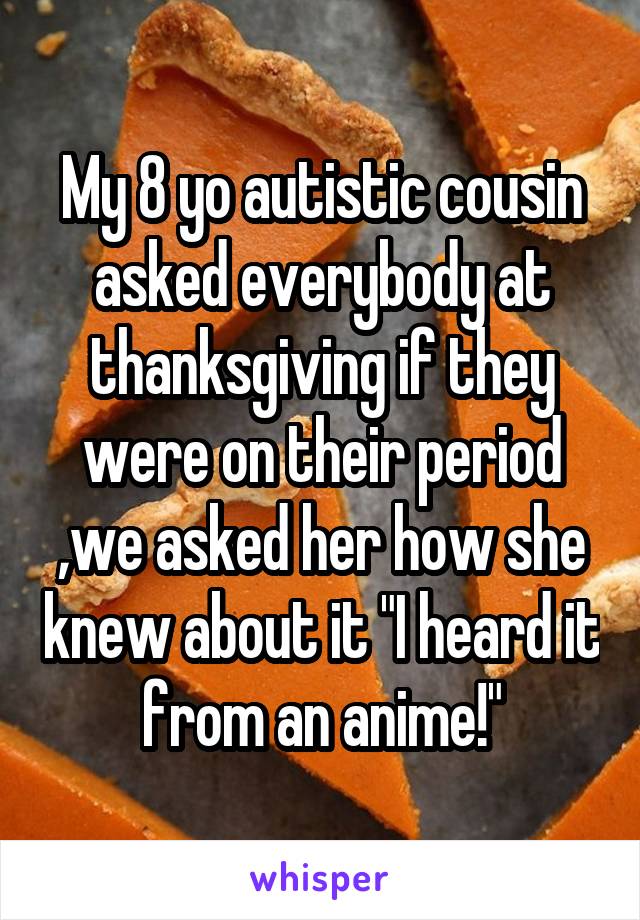 My 8 yo autistic cousin asked everybody at thanksgiving if they were on their period ,we asked her how she knew about it "I heard it from an anime!"