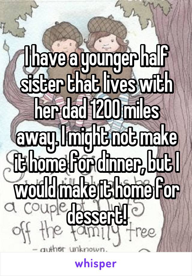 I have a younger half sister that lives with her dad 1200 miles away. I might not make it home for dinner, but I would make it home for dessert!