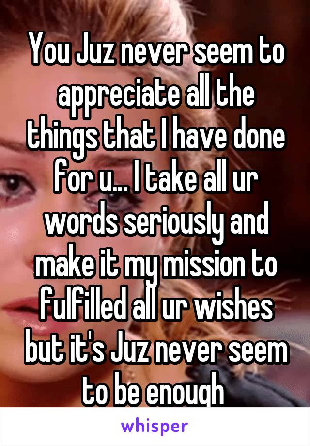 You Juz never seem to appreciate all the things that I have done for u... I take all ur words seriously and make it my mission to fulfilled all ur wishes but it's Juz never seem to be enough 