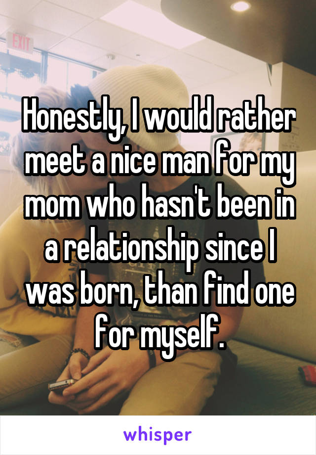 Honestly, I would rather meet a nice man for my mom who hasn't been in a relationship since I was born, than find one for myself.