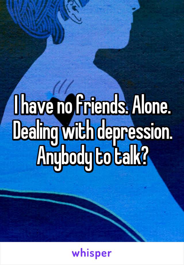 I have no friends. Alone. Dealing with depression. Anybody to talk?