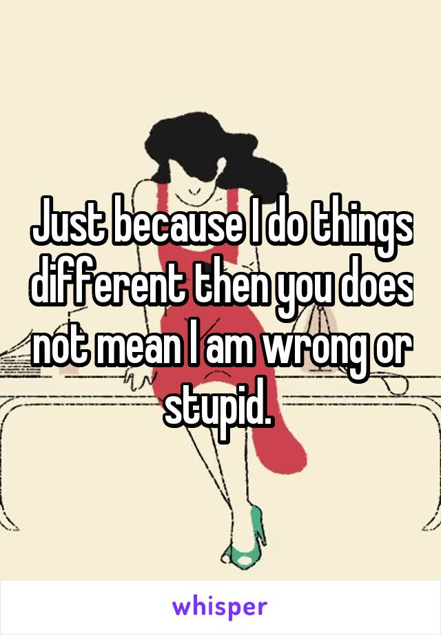 Just because I do things different then you does not mean I am wrong or stupid. 