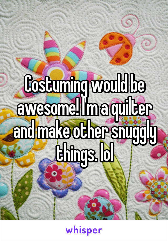 Costuming would be awesome! I'm a quilter and make other snuggly things. lol