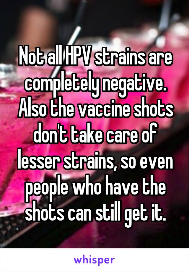 Not all HPV strains are completely negative. Also the vaccine shots don't take care of lesser strains, so even people who have the shots can still get it.