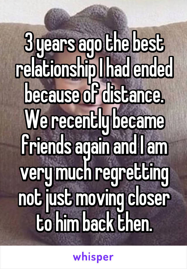 3 years ago the best relationship I had ended because of distance. We recently became friends again and I am very much regretting not just moving closer to him back then.