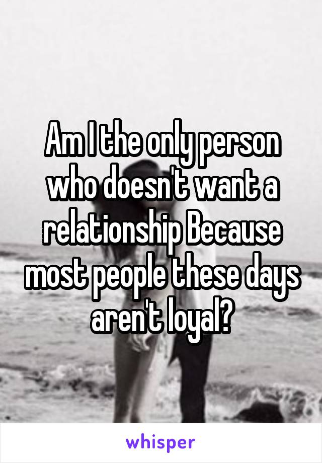 Am I the only person who doesn't want a relationship Because most people these days aren't loyal?