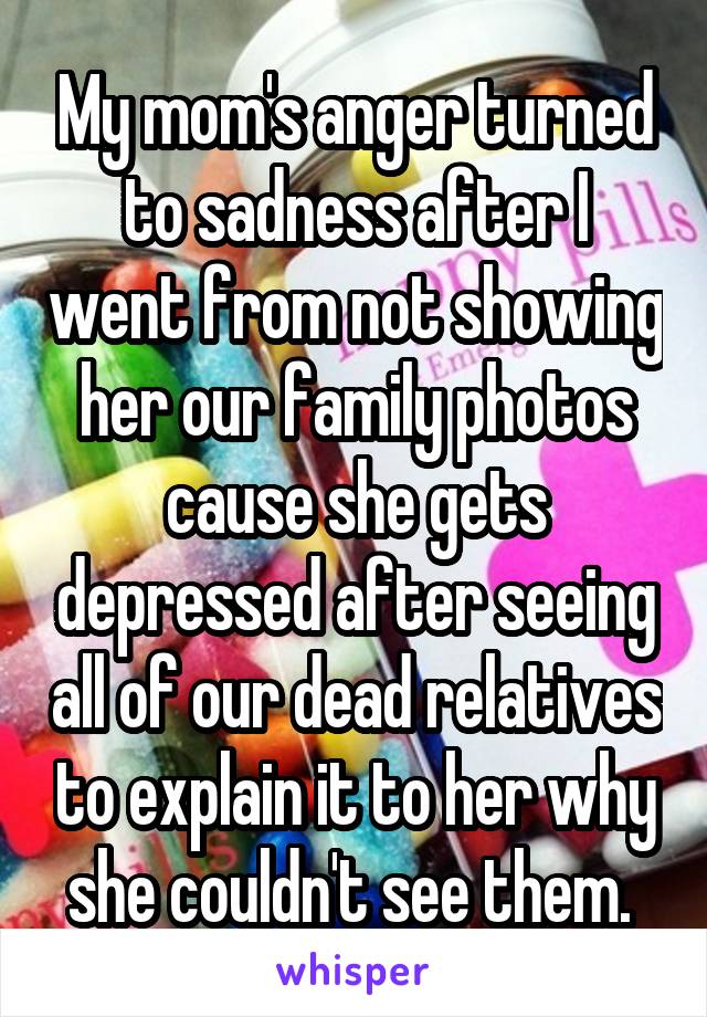 My mom's anger turned to sadness after I went from not showing her our family photos cause she gets depressed after seeing all of our dead relatives to explain it to her why she couldn't see them. 