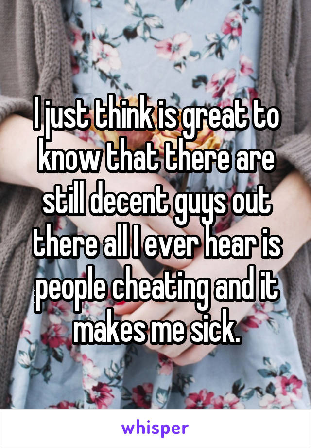 I just think is great to know that there are still decent guys out there all I ever hear is people cheating and it makes me sick.