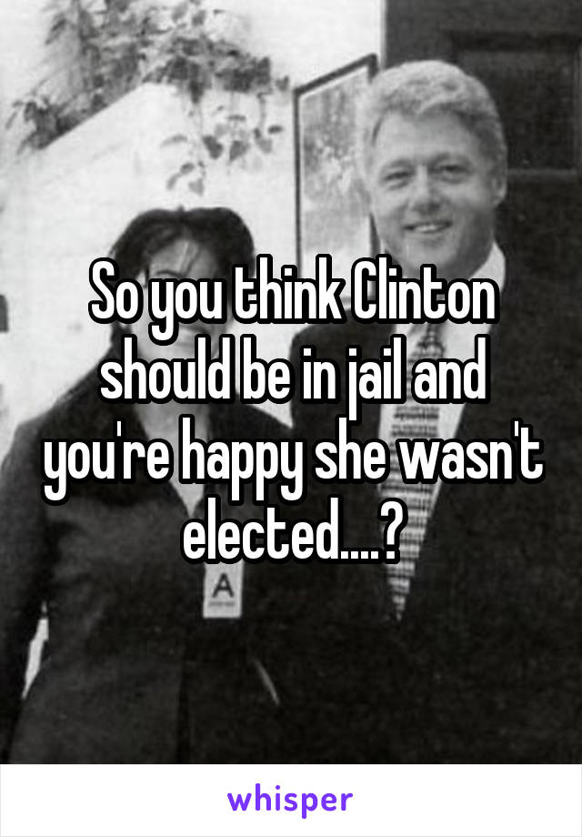 So you think Clinton should be in jail and you're happy she wasn't elected....?