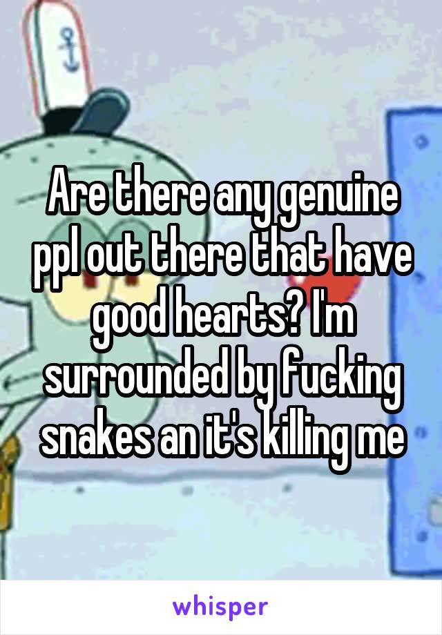 Are there any genuine ppl out there that have good hearts? I'm surrounded by fucking snakes an it's killing me