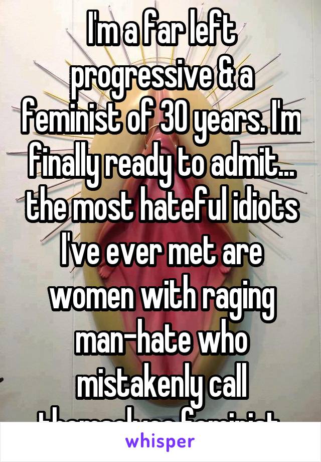 I'm a far left progressive & a feminist of 30 years. I'm finally ready to admit... the most hateful idiots I've ever met are women with raging man-hate who mistakenly call themselves feminist.