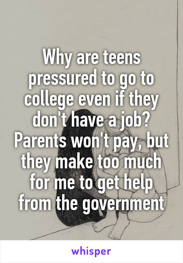 Why are teens pressured to go to college even if they don't have a job? Parents won't pay, but they make too much for me to get help from the government