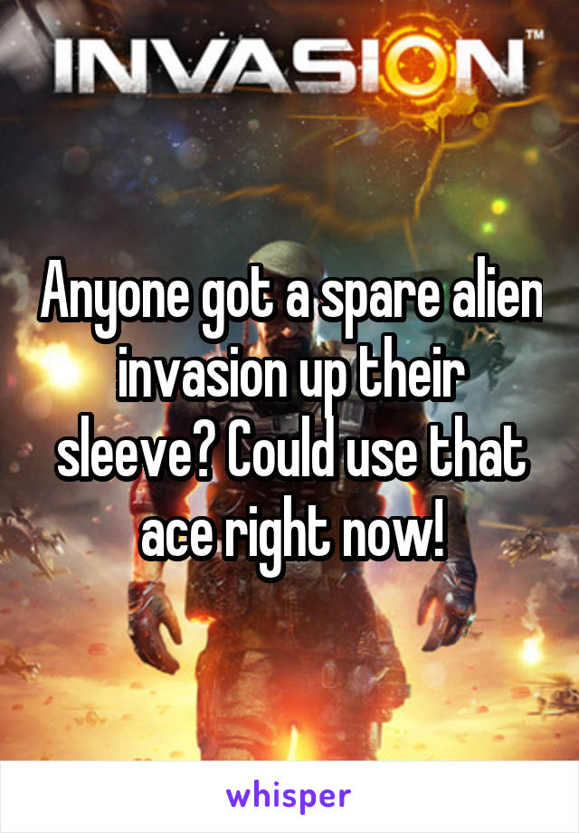 Anyone got a spare alien invasion up their sleeve? Could use that ace right now!