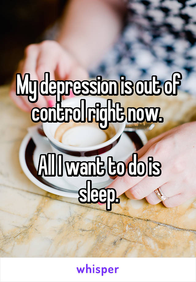 My depression is out of control right now. 

All I want to do is sleep.