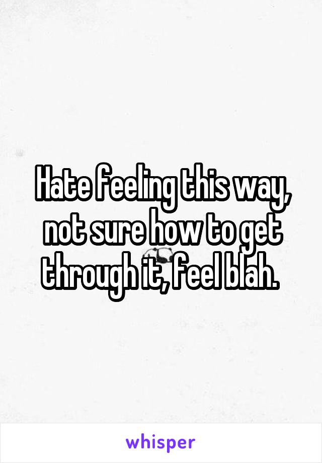 Hate feeling this way, not sure how to get through it, feel blah. 