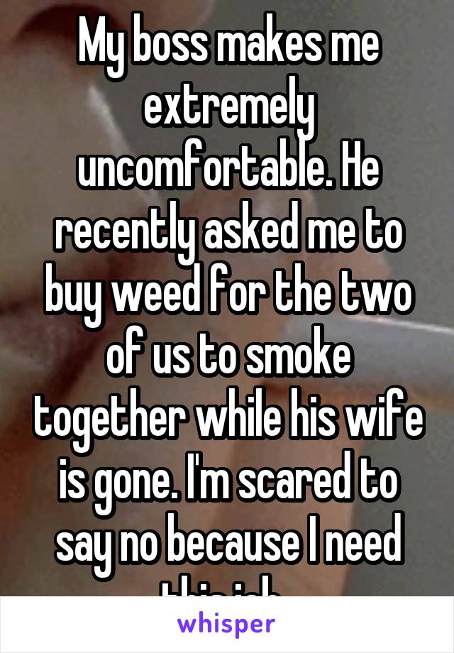 My boss makes me extremely uncomfortable. He recently asked me to buy weed for the two of us to smoke together while his wife is gone. I'm scared to say no because I need this job. 