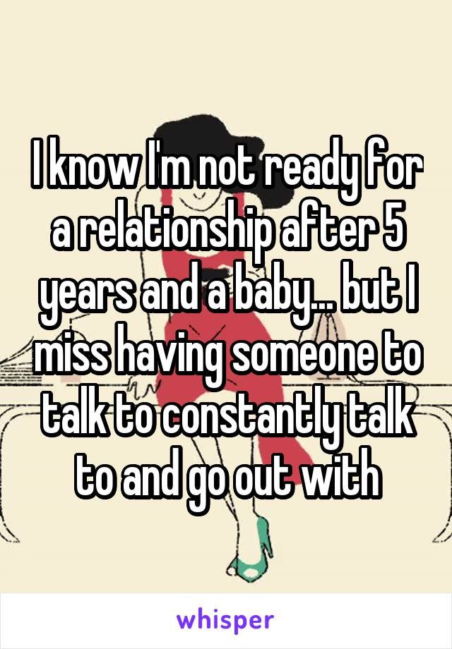 I know I'm not ready for a relationship after 5 years and a baby... but I miss having someone to talk to constantly talk to and go out with