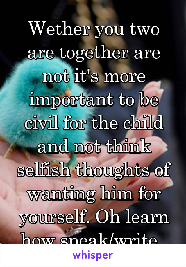 Wether you two are together are not it's more important to be civil for the child and not think selfish thoughts of wanting him for yourself. Oh learn how speak/write. 