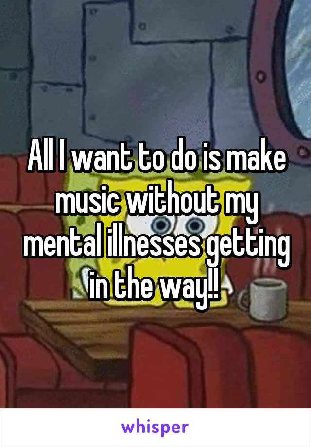 All I want to do is make music without my mental illnesses getting in the way!! 