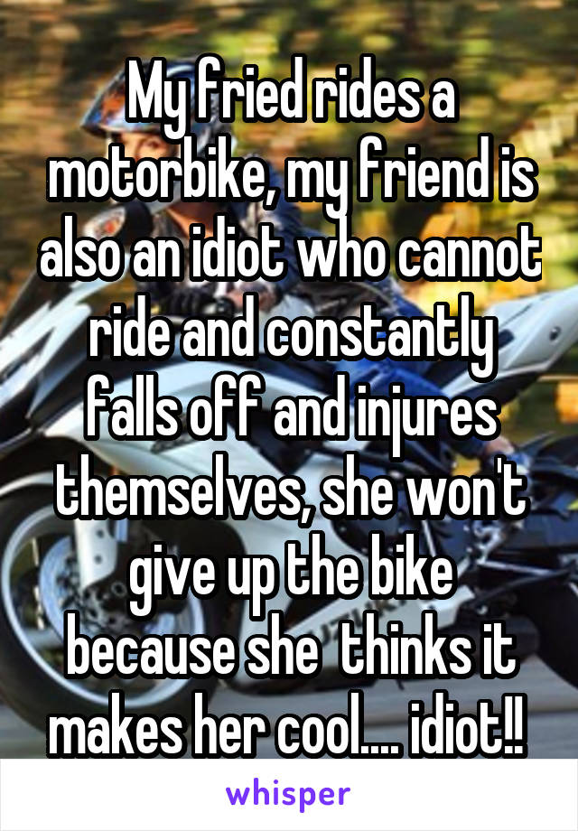 My fried rides a motorbike, my friend is also an idiot who cannot ride and constantly falls off and injures themselves, she won't give up the bike because she  thinks it makes her cool.... idiot!! 