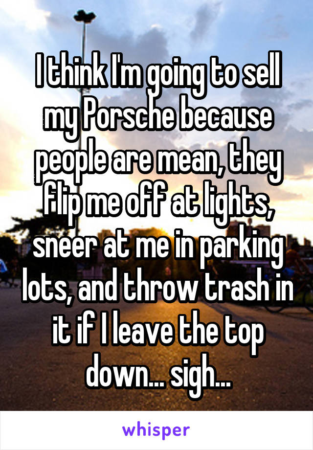 I think I'm going to sell my Porsche because people are mean, they flip me off at lights, sneer at me in parking lots, and throw trash in it if I leave the top down... sigh...