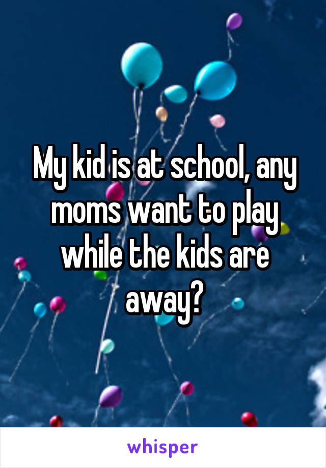 My kid is at school, any moms want to play while the kids are away?