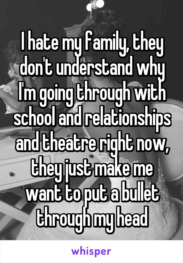 I hate my family, they don't understand why I'm going through with school and relationships and theatre right now, they just make me want to put a bullet through my head