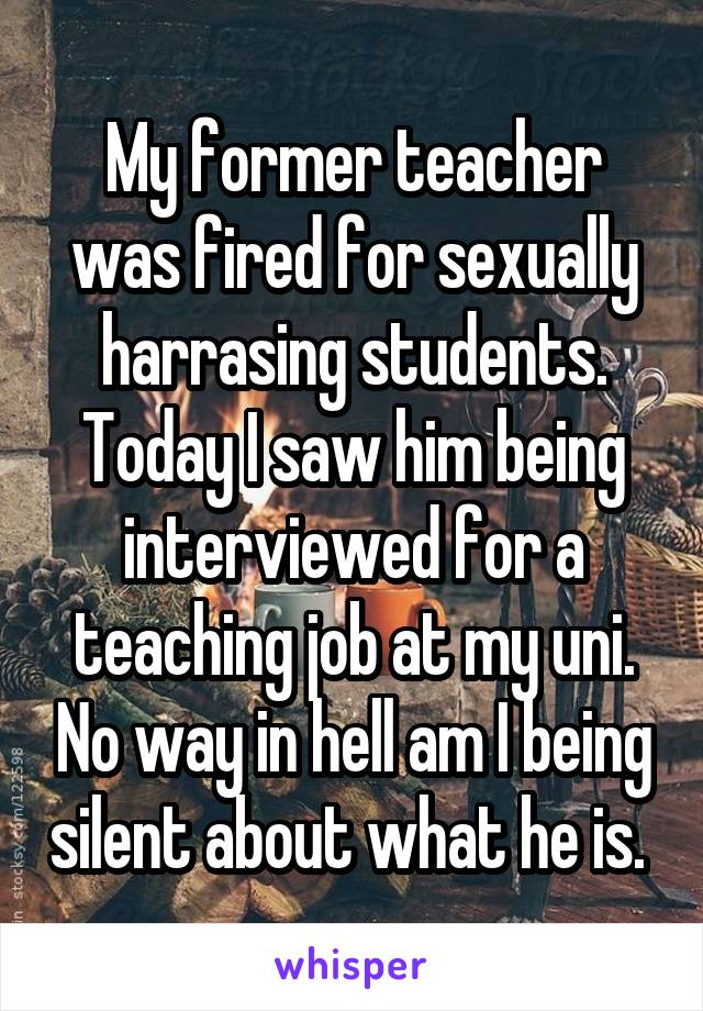 My former teacher was fired for sexually harrasing students. Today I saw him being interviewed for a teaching job at my uni. No way in hell am I being silent about what he is. 