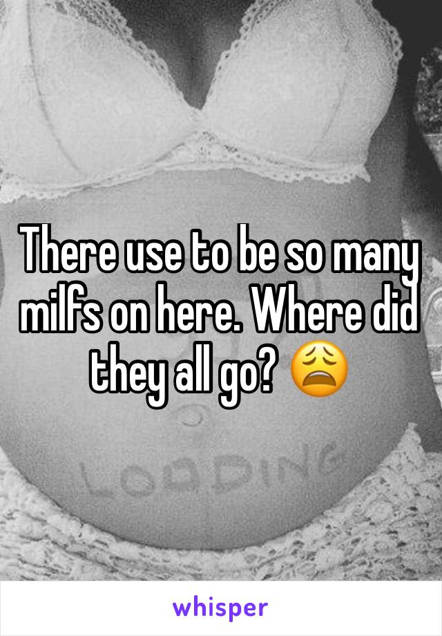 There use to be so many milfs on here. Where did they all go? 😩