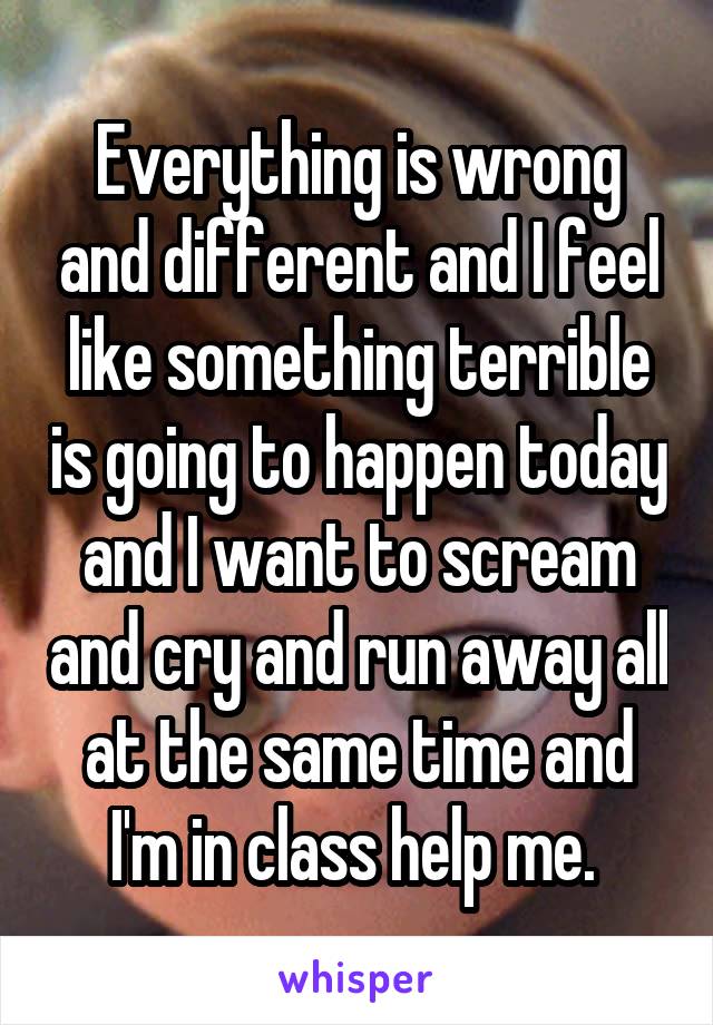 Everything is wrong and different and I feel like something terrible is going to happen today and I want to scream and cry and run away all at the same time and I'm in class help me. 