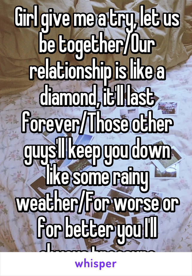 Girl give me a try, let us be together/Our relationship is like a diamond, it'll last forever/Those other guys'll keep you down like some rainy weather/For worse or for better you I'll always treasure