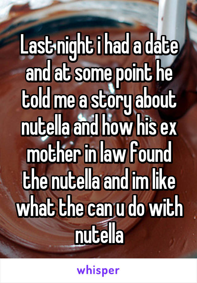 Last night i had a date and at some point he told me a story about nutella and how his ex mother in law found the nutella and im like what the can u do with nutella